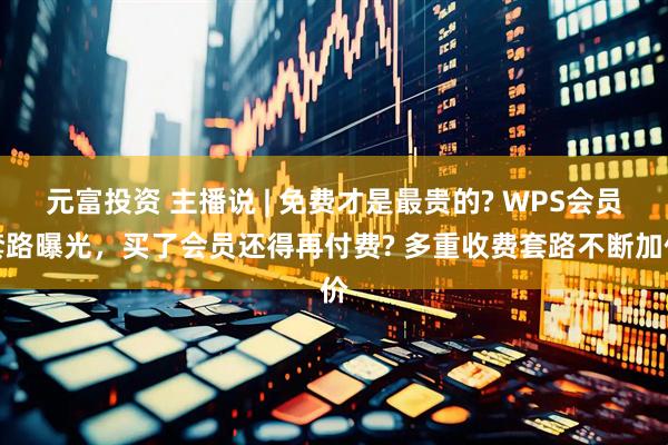 元富投资 主播说 | 免费才是最贵的? WPS会员套路曝光，买了会员还得再付费? 多重收费套路不断加价