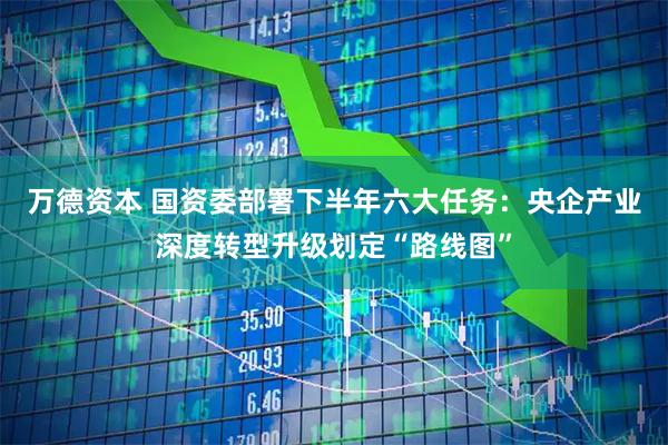 万德资本 国资委部署下半年六大任务：央企产业深度转型升级划定“路线图”