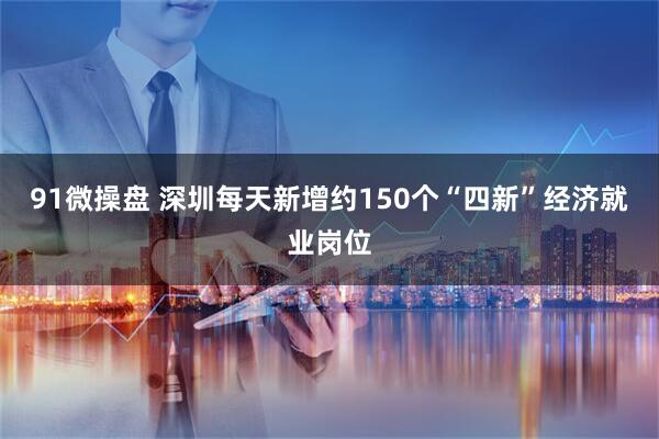 91微操盘 深圳每天新增约150个“四新”经济就业岗位