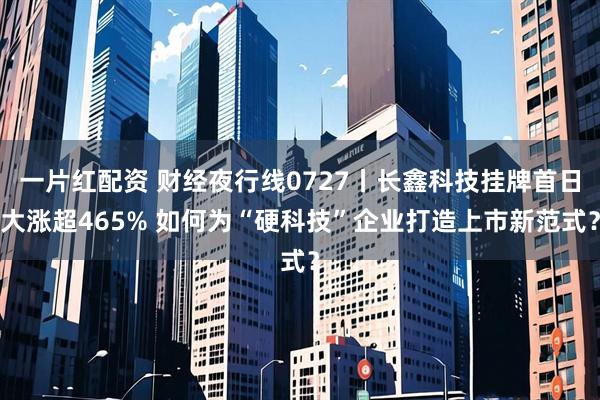 一片红配资 财经夜行线0727丨长鑫科技挂牌首日大涨超465% 如何为“硬科技”企业打造上市新范式？