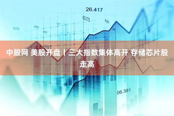中股网 美股开盘丨三大指数集体高开 存储芯片股走高