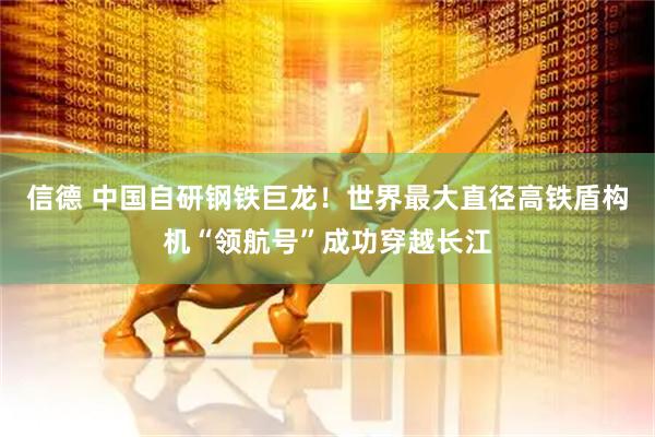 信德 中国自研钢铁巨龙!世界最大直径高铁盾构机“领航号”成功穿越长江