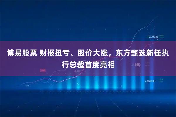 博易股票 财报扭亏、股价大涨，东方甄选新任执行总裁首度亮相