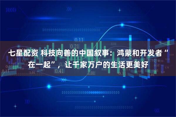 七星配资 科技向善的中国叙事：鸿蒙和开发者“在一起”，让千家万户的生活更美好