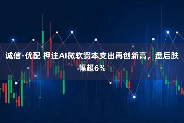 诚信-优配 押注AI微软资本支出再创新高，盘后跌幅超6%