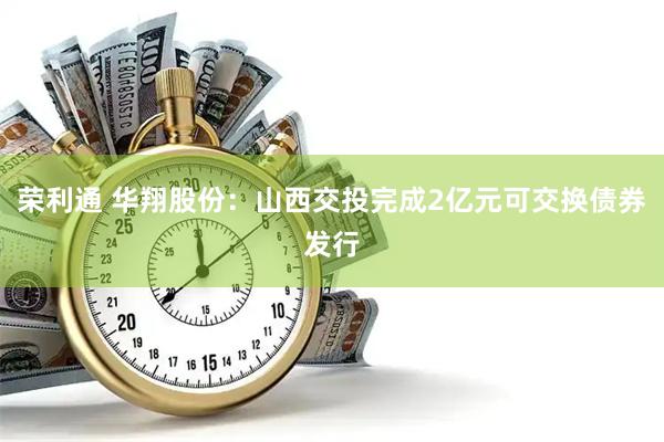 荣利通 华翔股份：山西交投完成2亿元可交换债券发行