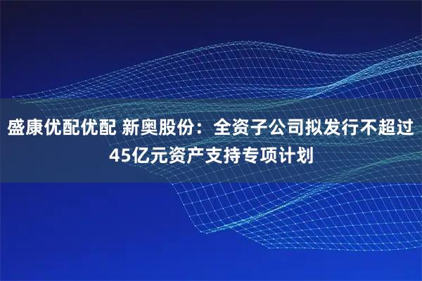 盛康优配优配 新奥股份：全资子公司拟发行不超过45亿元资产支持专项计划