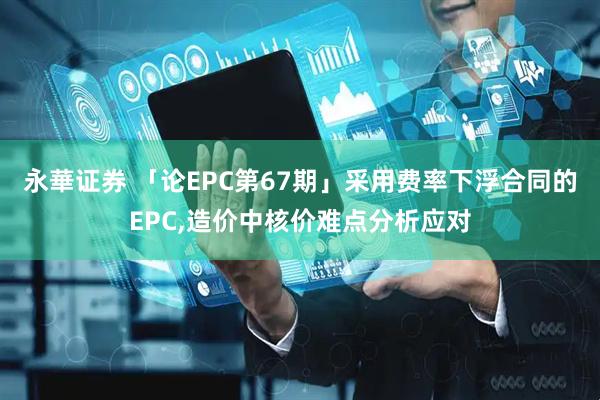 永華证券 「论EPC第67期」采用费率下浮合同的EPC,造价中核价难点分析应对