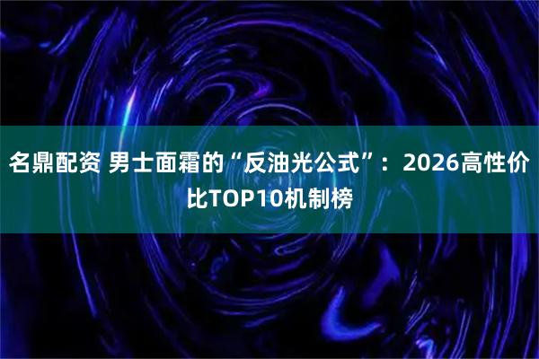名鼎配资 男士面霜的“反油光公式”：2026高性价比TOP10机制榜