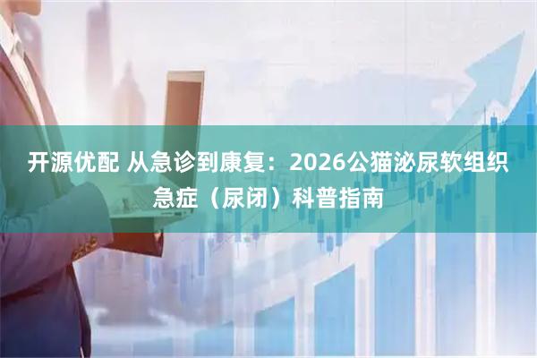 开源优配 从急诊到康复：2026公猫泌尿软组织急症（尿闭）科普指南