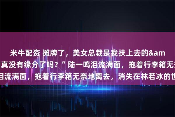 米牛配资 摊牌了，美女总裁是我扶上去的&陆一鸣：“姐，我们真没有缘分了吗？”陆一鸣泪流满面，拖着行李箱无奈地离去，消失在林若冰的世界