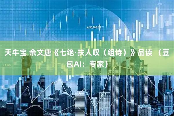 天牛宝 余文唐《七绝·扶人叹（组诗）》品读 （豆包AI：专家）