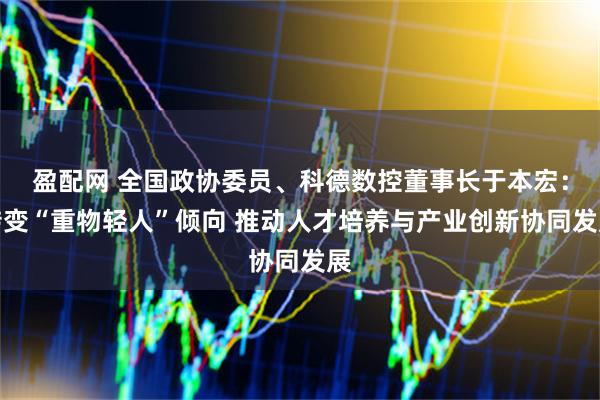 盈配网 全国政协委员、科德数控董事长于本宏：转变“重物轻人”倾向 推动人才培养与产业创新协同发展