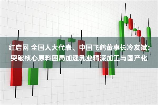 红启网 全国人大代表、中国飞鹤董事长冷友斌：突破核心原料困局加速乳业精深加工与国产化