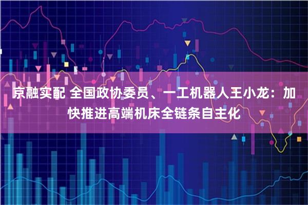 京融实配 全国政协委员、一工机器人王小龙：加快推进高端机床全链条自主化
