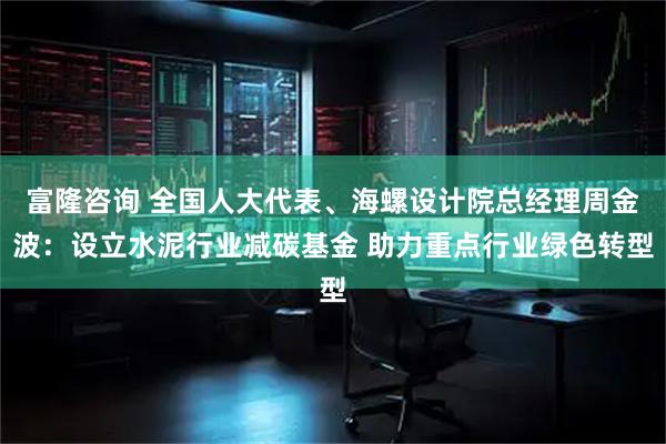 富隆咨询 全国人大代表、海螺设计院总经理周金波：设立水泥行业减碳基金 助力重点行业绿色转型