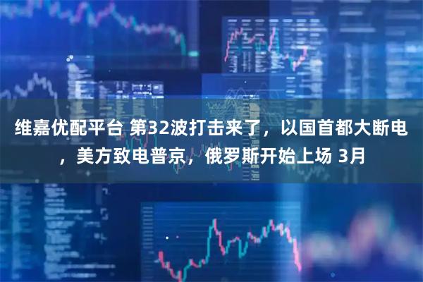 维嘉优配平台 第32波打击来了，以国首都大断电，美方致电普京，俄罗斯开始上场 3月