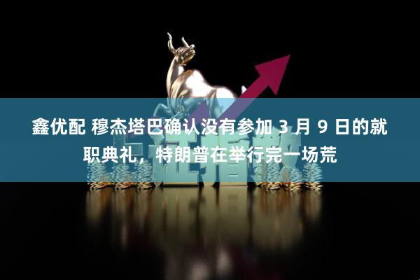 鑫优配 穆杰塔巴确认没有参加 3 月 9 日的就职典礼，特朗普在举行完一场荒