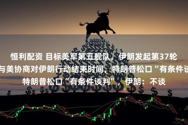 恒利配资 目标美军第五舰队，伊朗发起第37轮打击！以外长称将与美协商对伊朗行动结束时间，特朗普松口“有条件谈判”，伊朗：不谈
