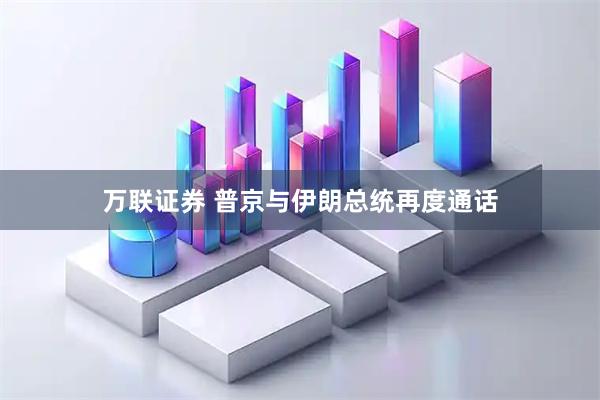 万联证券 普京与伊朗总统再度通话