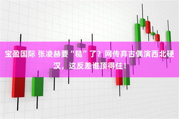 宝盈国际 张凌赫要“糙”了？网传弃古偶演西北硬汉，这反差谁顶得住！
