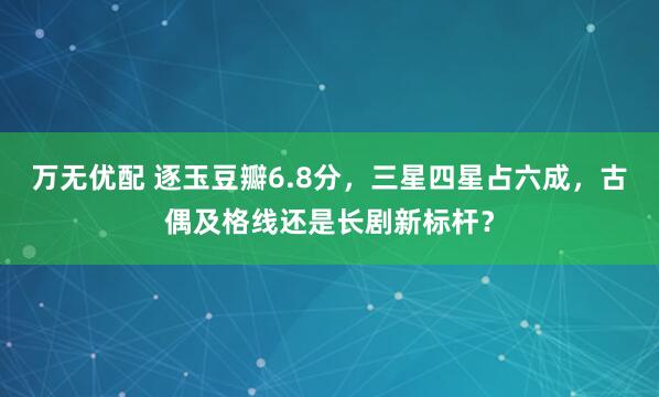 万无优配 逐玉豆瓣6.8分，三星四星占六成，古偶及格线还是长剧新标杆？
