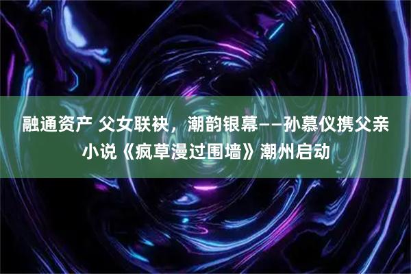 融通资产 父女联袂，潮韵银幕——孙慕仪携父亲小说《疯草漫过围墙》潮州启动