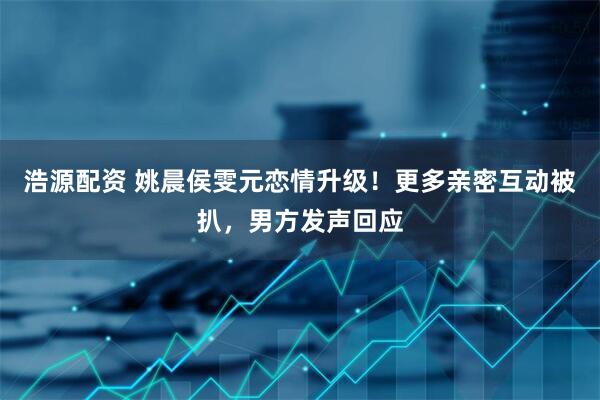 浩源配资 姚晨侯雯元恋情升级！更多亲密互动被扒，男方发声回应