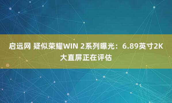 启远网 疑似荣耀WIN 2系列曝光：6.89英寸2K大直屏正在评估