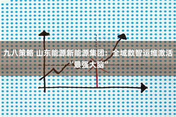 九八策略 山东能源新能源集团：全域数智运维激活“最强大脑”