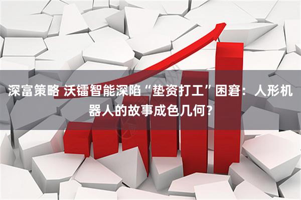 深富策略 沃镭智能深陷“垫资打工”困窘：人形机器人的故事成色几何？