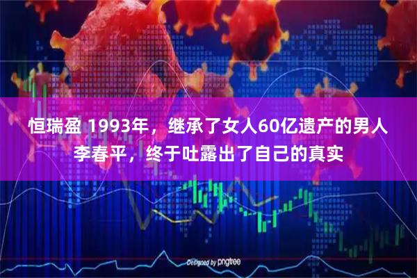 恒瑞盈 1993年，继承了女人60亿遗产的男人李春平，终于吐露出了自己的真实