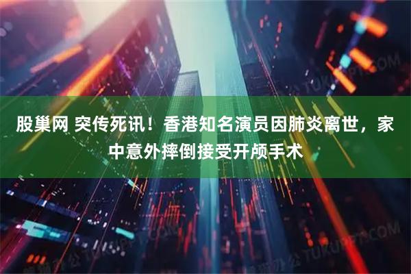 股巢网 突传死讯！香港知名演员因肺炎离世，家中意外摔倒接受开颅手术