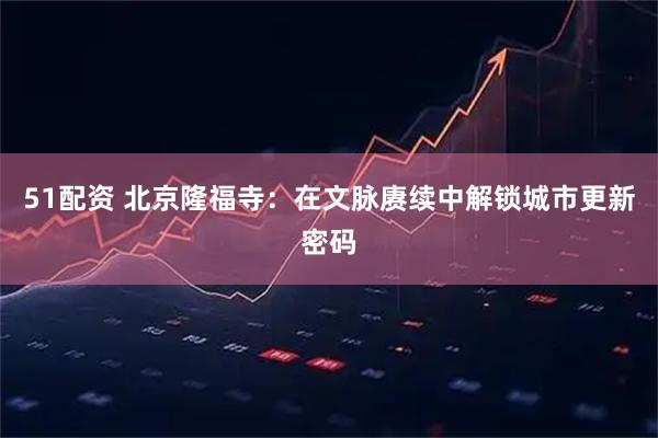 51配资 北京隆福寺：在文脉赓续中解锁城市更新密码
