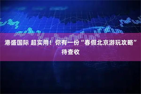 港盛国际 超实用！你有一份“春假北京游玩攻略”待查收