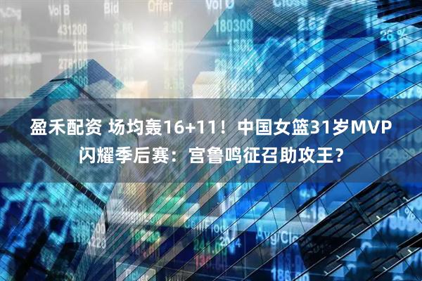 盈禾配资 场均轰16+11！中国女篮31岁MVP闪耀季后赛：宫鲁鸣征召助攻王？