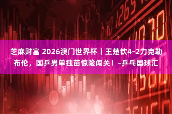 芝麻财富 2026澳门世界杯丨王楚钦4-2力克勒布伦，国乒男单独苗惊险闯关！-乒乓国球汇