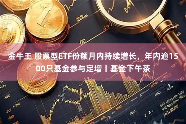 金牛王 股票型ETF份额月内持续增长,年内逾1500只基金参与定增丨基金下午茶