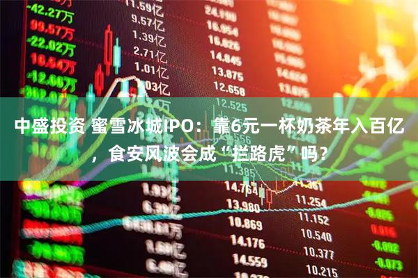 中盛投资 蜜雪冰城IPO:靠6元一杯奶茶年入百亿,食安风波会成“拦路虎”吗?