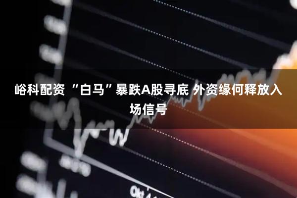 峪科配资 “白马”暴跌A股寻底 外资缘何释放入场信号