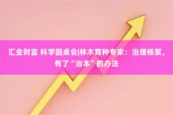 汇金财富 科学圆桌会|林木育种专家：治理杨絮，有了“治本”的办法