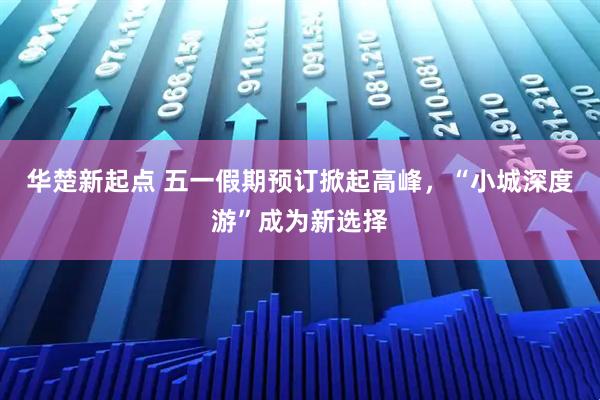 华楚新起点 五一假期预订掀起高峰，“小城深度游”成为新选择