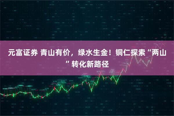 元富证券 青山有价，绿水生金！铜仁探索“两山”转化新路径