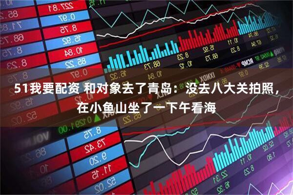 51我要配资 和对象去了青岛:没去八大关拍照,在小鱼山坐了一下午看海