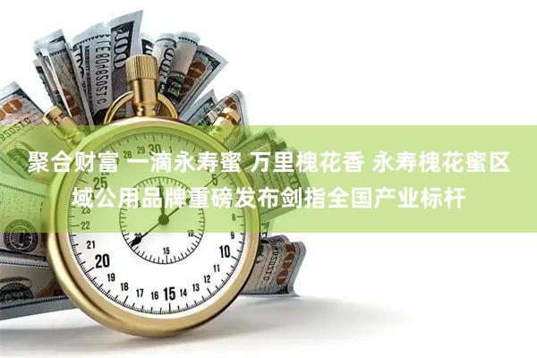 聚合财富 一滴永寿蜜 万里槐花香 永寿槐花蜜区域公用品牌重磅发布剑指全国产业标杆