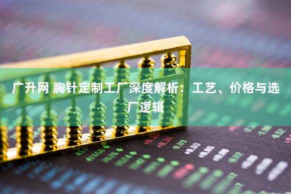 广升网 胸针定制工厂深度解析:工艺、价格与选厂逻辑
