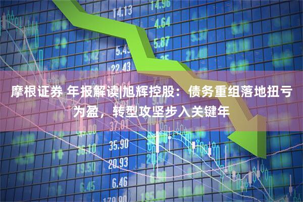 摩根证券 年报解读|旭辉控股：债务重组落地扭亏为盈，转型攻坚步入关键年