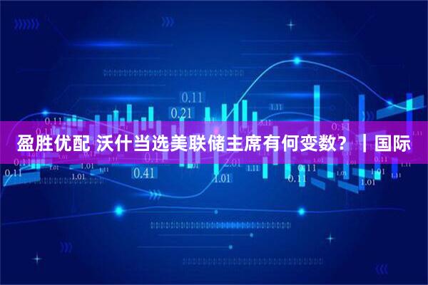 盈胜优配 沃什当选美联储主席有何变数？｜国际