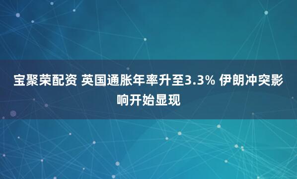 宝聚荣配资 英国通胀年率升至3.3% 伊朗冲突影响开始显现