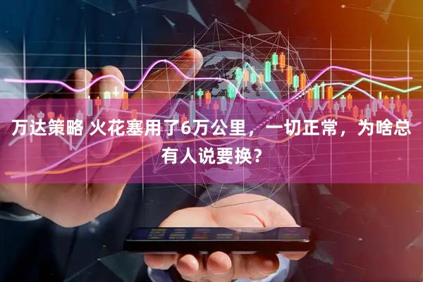 万达策略 火花塞用了6万公里，一切正常，为啥总有人说要换？
